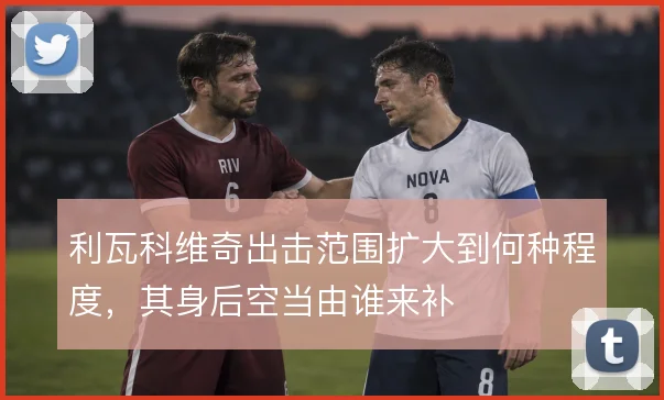 利瓦科维奇出击范围扩大到何种程度，其身后空当由谁来补