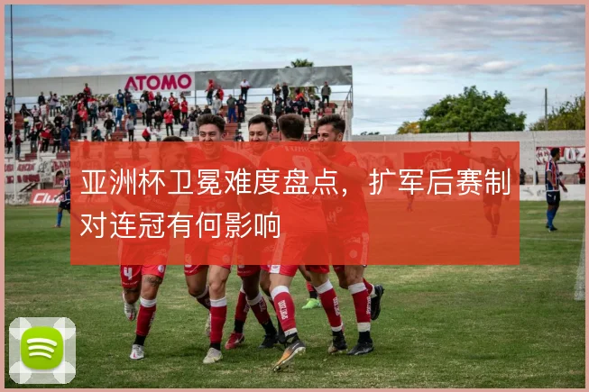 亚洲杯卫冕难度盘点,扩军后赛制对连冠有何影响