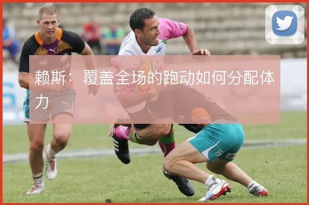 赖斯:覆盖全场的跑动如何分配体力