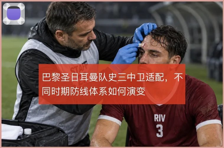 巴黎圣日耳曼队史三中卫适配，不同时期防线体系如何演变
