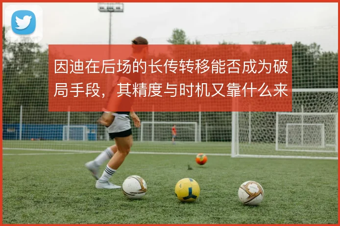 因迪在后场的长传转移能否成为破局手段,其精度与时机又靠什么来保证