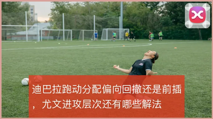 迪巴拉跑动分配偏向回撤还是前插,尤文进攻层次还有哪些解法