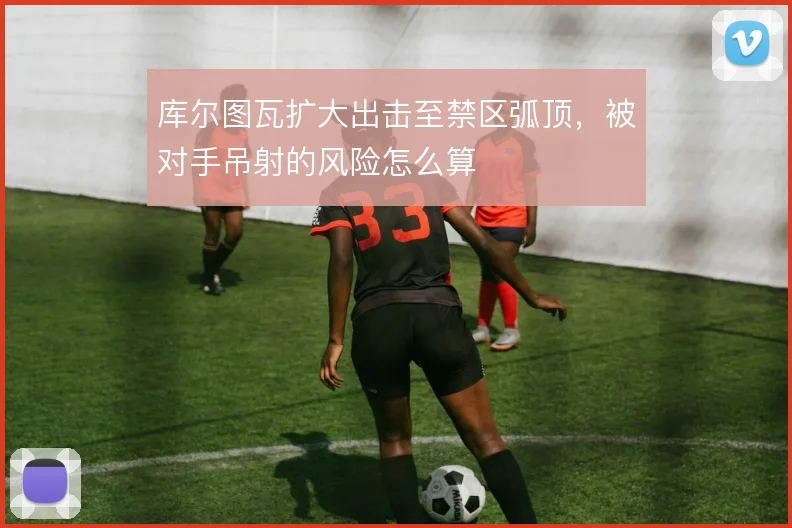 库尔图瓦扩大出击至禁区弧顶，被对手吊射的风险怎么算