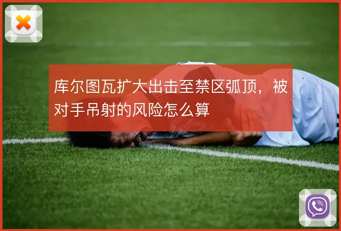 库尔图瓦扩大出击至禁区弧顶，被对手吊射的风险怎么算