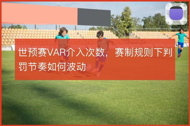 世预赛VAR介入次数，赛制规则下判罚节奏如何波动