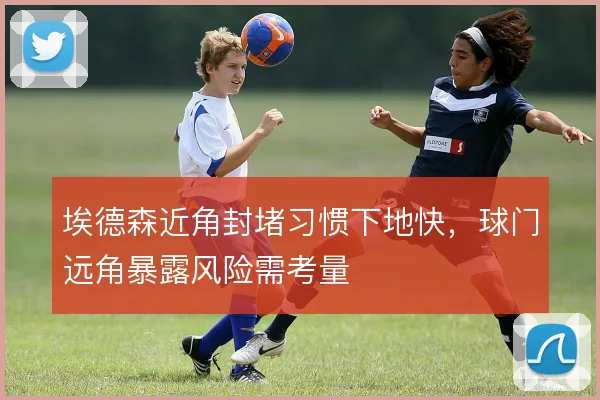埃德森近角封堵习惯下地快，球门远角暴露风险需考量