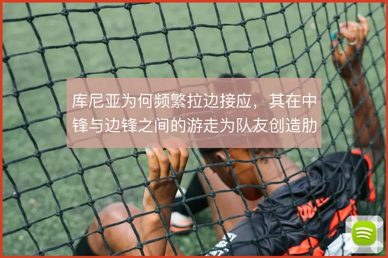 库尼亚为何频繁拉边接应，其在中锋与边锋之间的游走为队友创造肋部空间