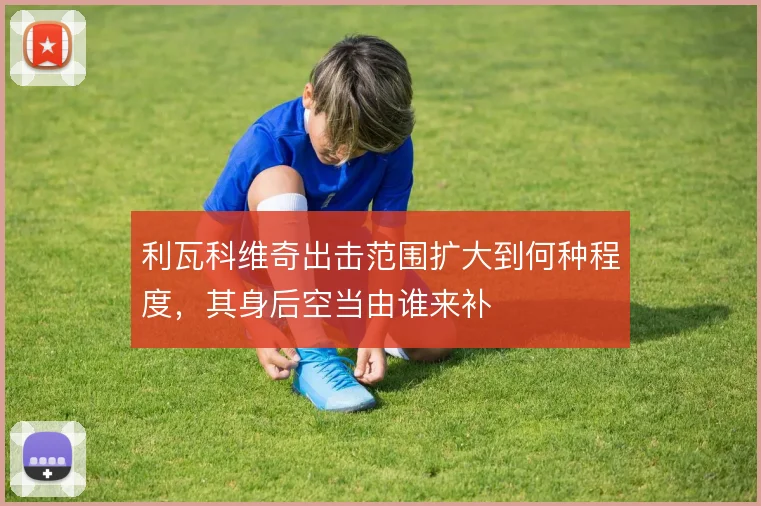 利瓦科维奇出击范围扩大到何种程度，其身后空当由谁来补