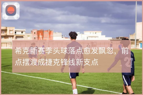 希克新赛季头球落点愈发飘忽，前点摆渡成捷克锋线新支点