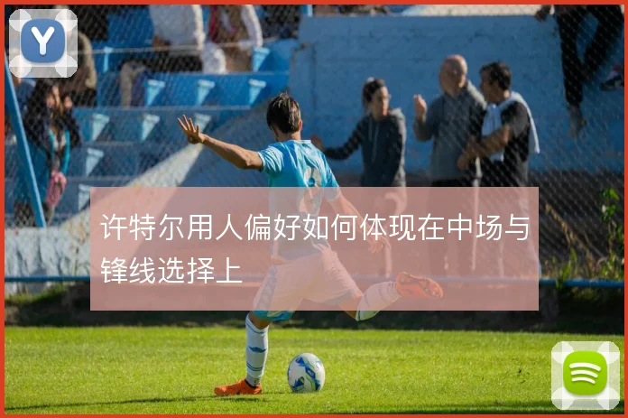 许特尔用人偏好如何体现在中场与锋线选择上