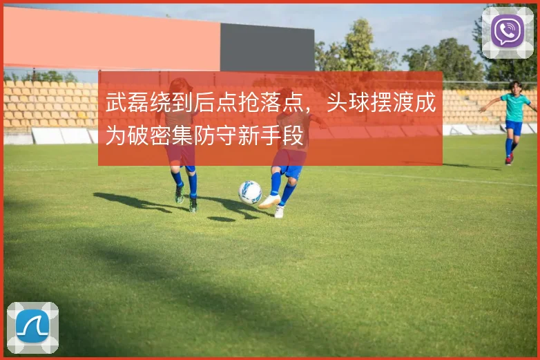 武磊绕到后点抢落点,头球摆渡成为破密集防守新手段