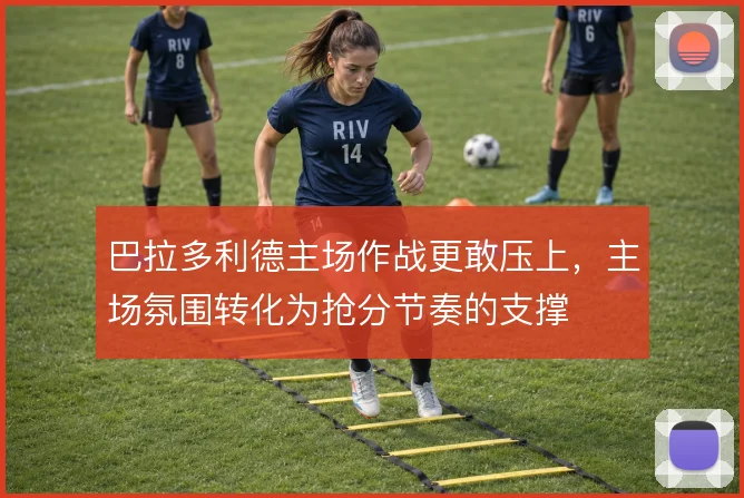 巴拉多利德主场作战更敢压上,主场氛围转化为抢分节奏的支撑