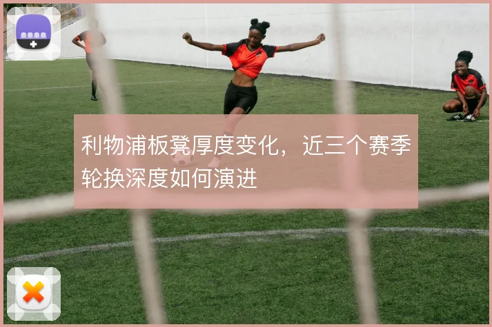 利物浦板凳厚度变化,近三个赛季轮换深度如何演进