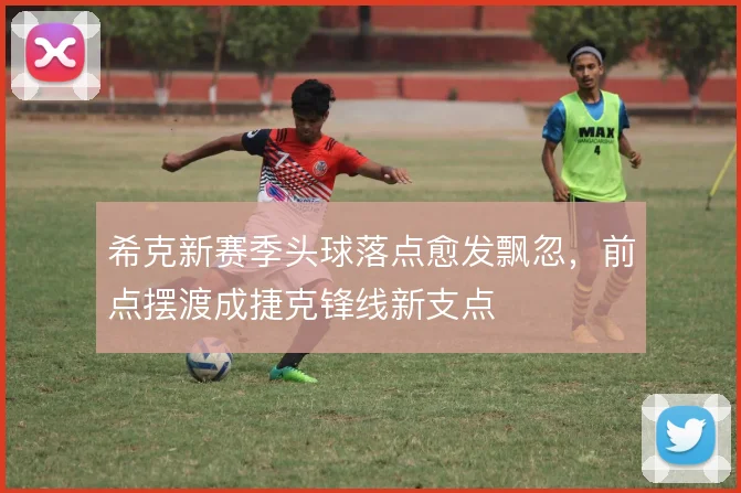 希克新赛季头球落点愈发飘忽,前点摆渡成捷克锋线新支点