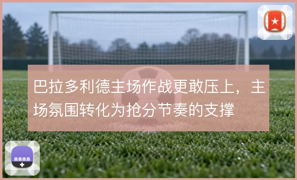 巴拉多利德主场作战更敢压上，主场氛围转化为抢分节奏的支撑