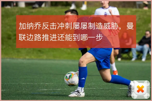 加纳乔反击冲刺屡屡制造威胁,曼联边路推进还能到哪一步