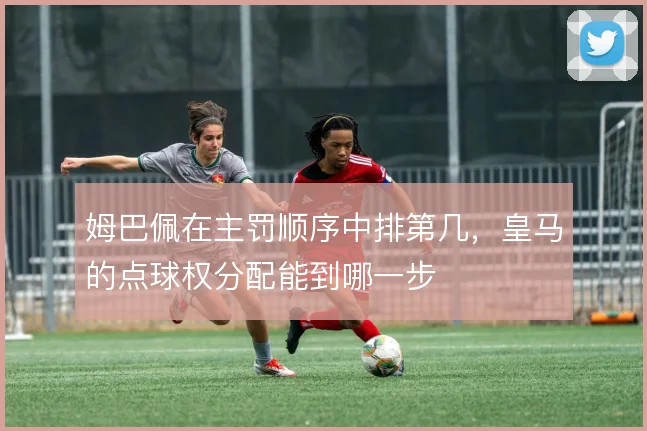 姆巴佩在主罚顺序中排第几,皇马的点球权分配能到哪一步