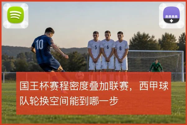 国王杯赛程密度叠加联赛，西甲球队轮换空间能到哪一步