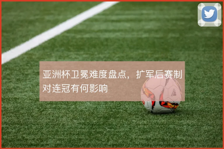 亚洲杯卫冕难度盘点，扩军后赛制对连冠有何影响