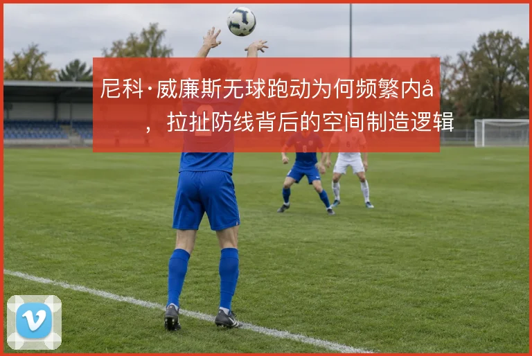 尼科·威廉斯无球跑动为何频繁内切,拉扯防线背后的空间制造逻辑