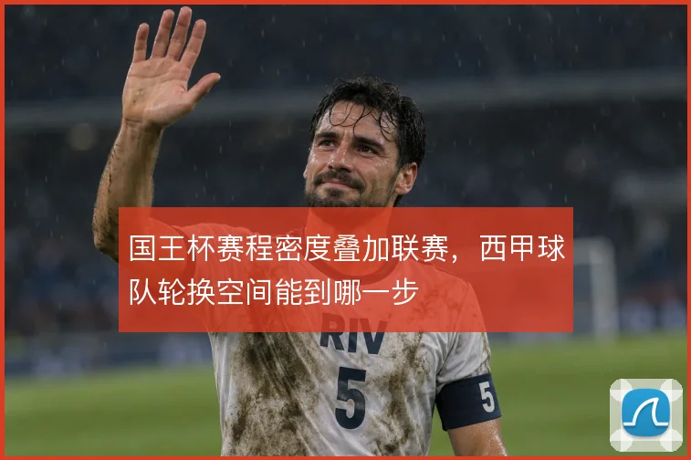 国王杯赛程密度叠加联赛，西甲球队轮换空间能到哪一步