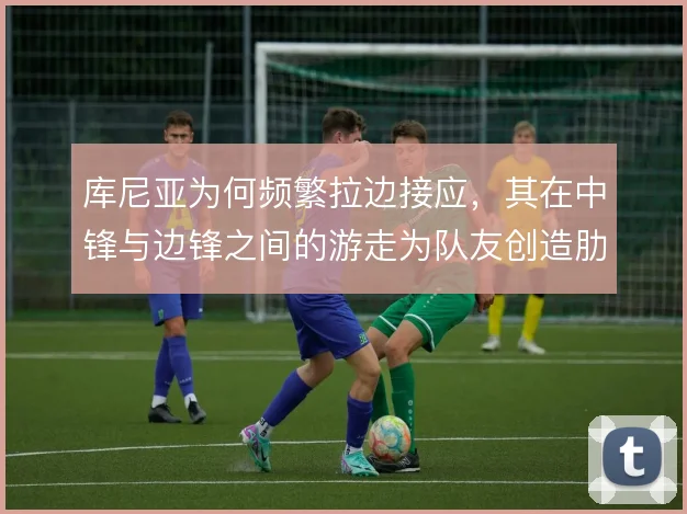 库尼亚为何频繁拉边接应,其在中锋与边锋之间的游走为队友创造肋部空间