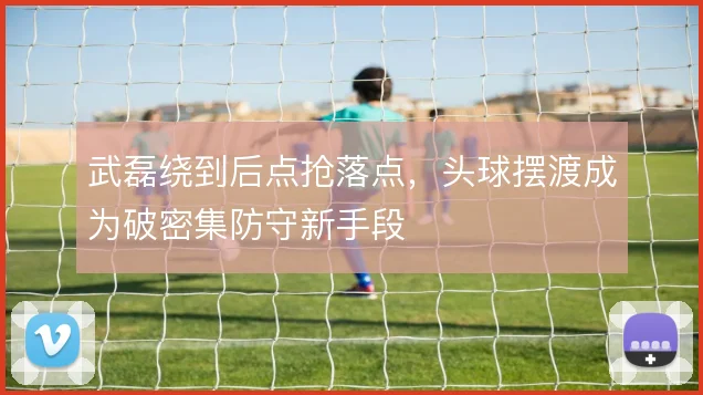 武磊绕到后点抢落点,头球摆渡成为破密集防守新手段